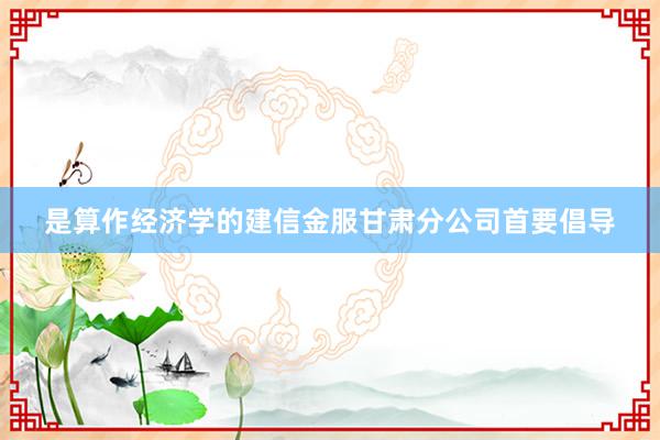 是算作经济学的建信金服甘肃分公司首要倡导